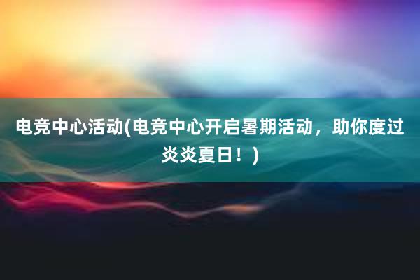 电竞中心活动(电竞中心开启暑期活动，助你度过炎炎夏日！)