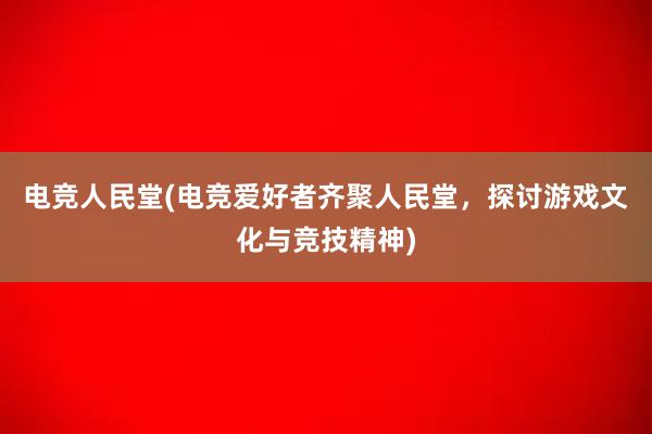 电竞人民堂(电竞爱好者齐聚人民堂，探讨游戏文化与竞技精神)