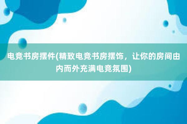 电竞书房摆件(精致电竞书房摆饰，让你的房间由内而外充满电竞氛围)