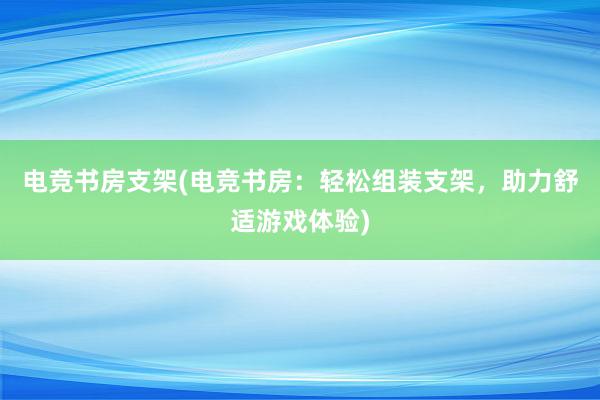 电竞书房支架(电竞书房：轻松组装支架，助力舒适游戏体验)