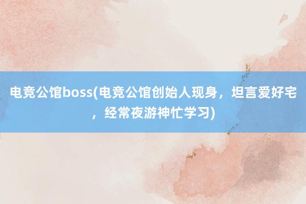 电竞公馆boss(电竞公馆创始人现身，坦言爱好宅，经常夜游神忙学习)