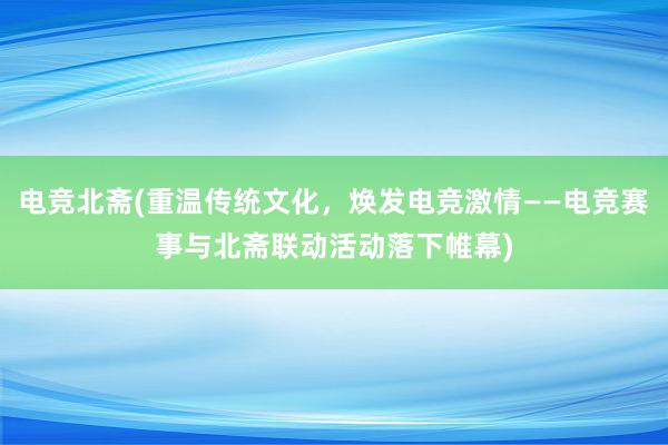 电竞北斋(重温传统文化，焕发电竞激情——电竞赛事与北斋联动活动落下帷幕)