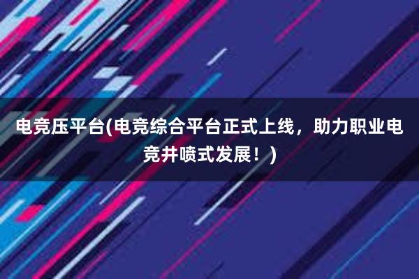 电竞压平台(电竞综合平台正式上线，助力职业电竞井喷式发展！)