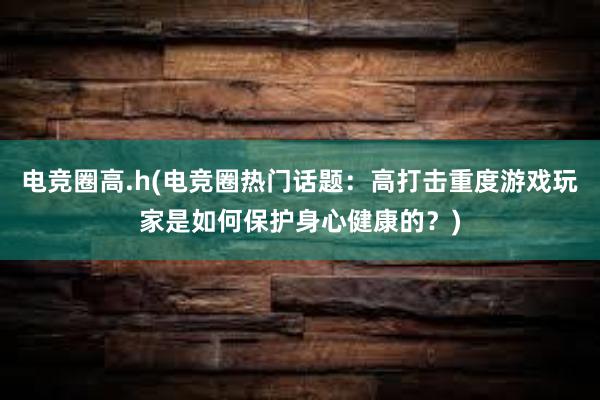 电竞圈高.h(电竞圈热门话题：高打击重度游戏玩家是如何保护身心健康的？)