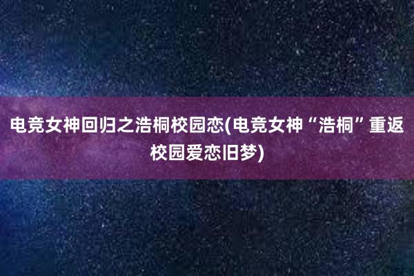 电竞女神回归之浩桐校园恋(电竞女神“浩桐”重返校园爱恋旧梦)