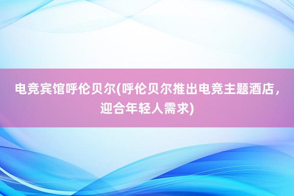 电竞宾馆呼伦贝尔(呼伦贝尔推出电竞主题酒店，迎合年轻人需求)