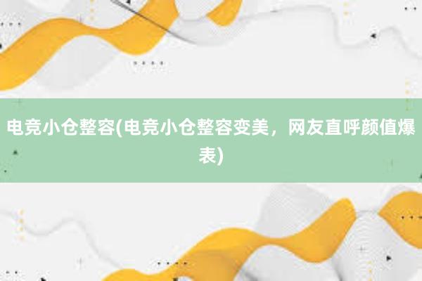 电竞小仓整容(电竞小仓整容变美，网友直呼颜值爆表)