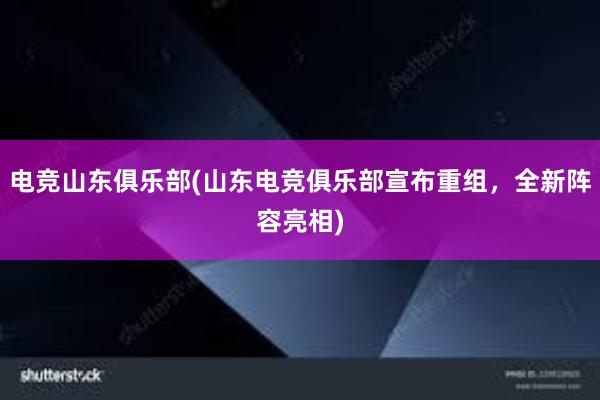 电竞山东俱乐部(山东电竞俱乐部宣布重组，全新阵容亮相)