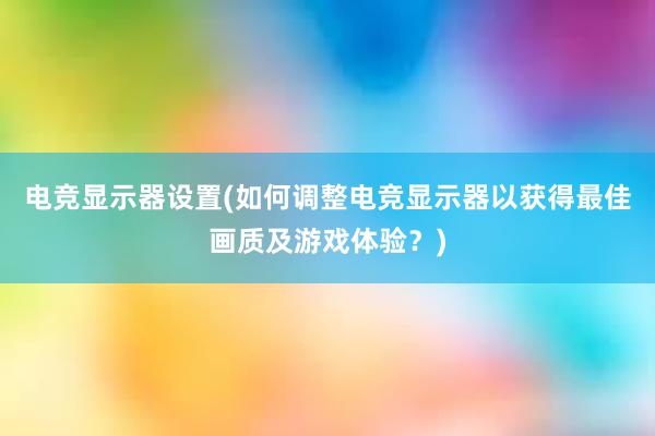 电竞显示器设置(如何调整电竞显示器以获得最佳画质及游戏体验？)