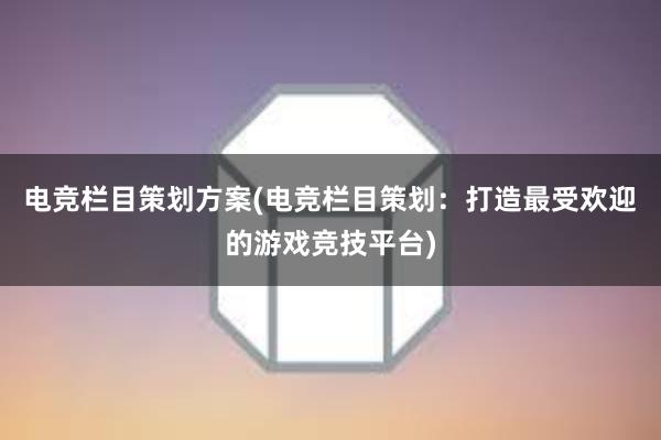 电竞栏目策划方案(电竞栏目策划：打造最受欢迎的游戏竞技平台)