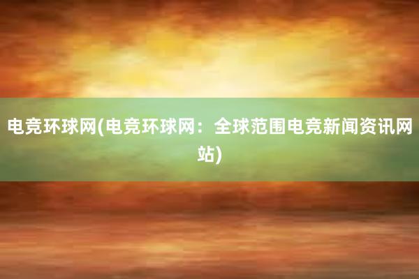 电竞环球网(电竞环球网：全球范围电竞新闻资讯网站)