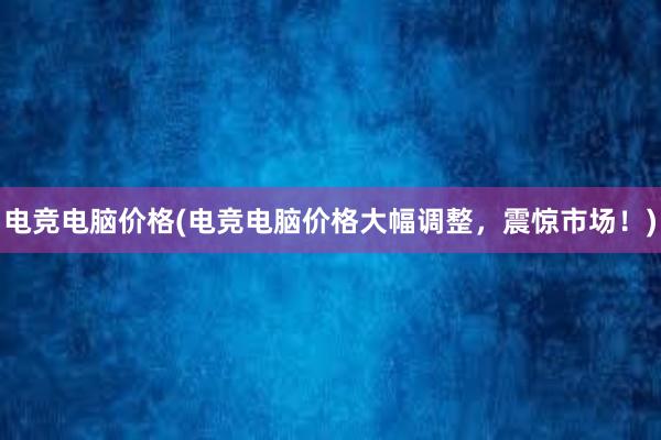 电竞电脑价格(电竞电脑价格大幅调整，震惊市场！)