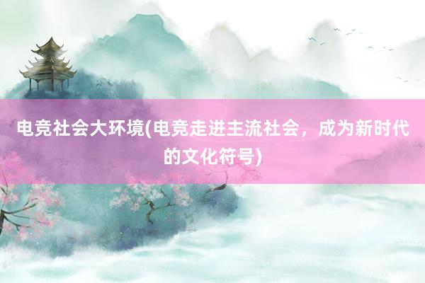 电竞社会大环境(电竞走进主流社会，成为新时代的文化符号)