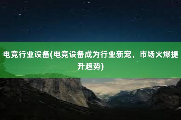 电竞行业设备(电竞设备成为行业新宠，市场火爆提升趋势)