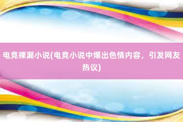 电竞裸漏小说(电竞小说中爆出色情内容，引发网友热议)