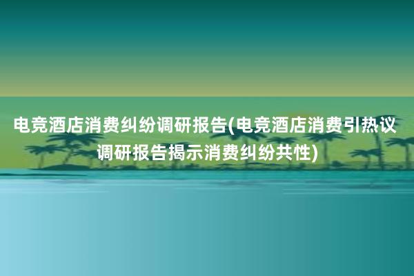 电竞酒店消费纠纷调研报告(电竞酒店消费引热议 调研报告揭示消费纠纷共性)