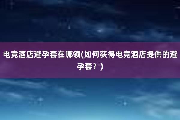 电竞酒店避孕套在哪领(如何获得电竞酒店提供的避孕套？)