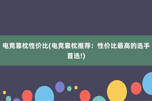 电竞靠枕性价比(电竞靠枕推荐：性价比最高的选手首选!)