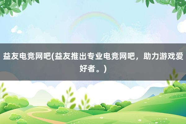 益友电竞网吧(益友推出专业电竞网吧，助力游戏爱好者。)