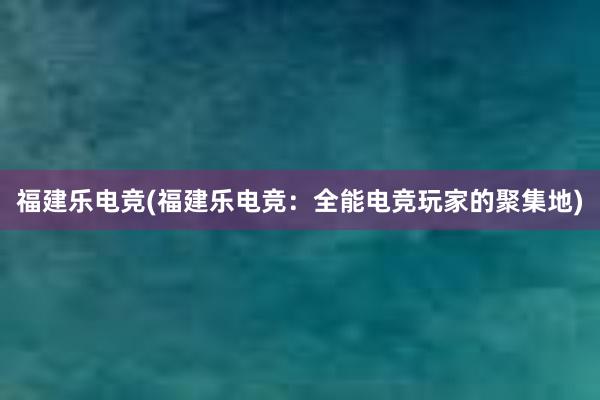 福建乐电竞(福建乐电竞：全能电竞玩家的聚集地)