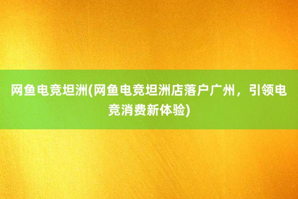 网鱼电竞坦洲(网鱼电竞坦洲店落户广州，引领电竞消费新体验)