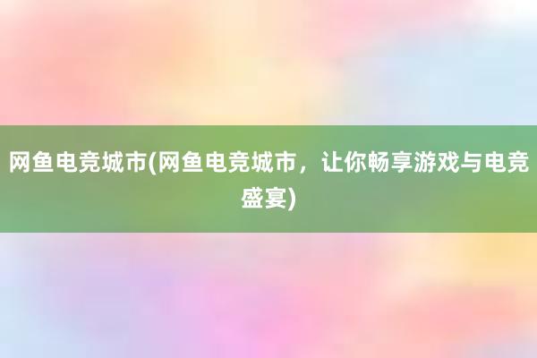 网鱼电竞城市(网鱼电竞城市，让你畅享游戏与电竞盛宴)