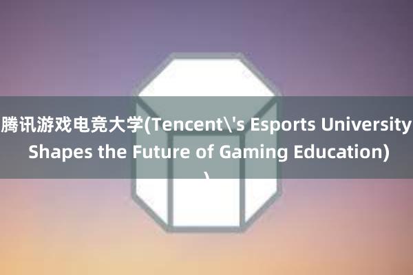 腾讯游戏电竞大学(Tencent's Esports University Shapes the Future of Gaming Education)