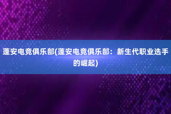 蓬安电竞俱乐部(蓬安电竞俱乐部：新生代职业选手的崛起)