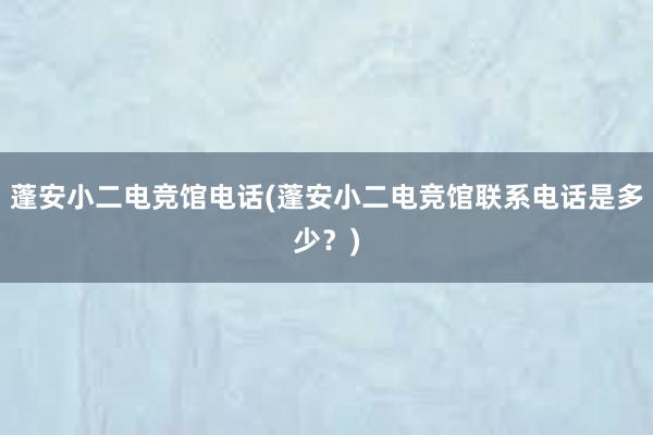 蓬安小二电竞馆电话(蓬安小二电竞馆联系电话是多少？)