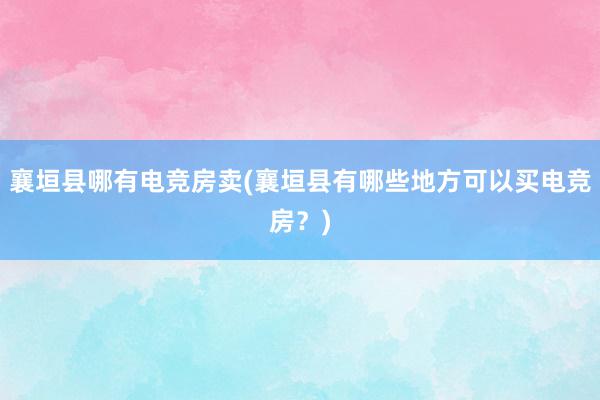 襄垣县哪有电竞房卖(襄垣县有哪些地方可以买电竞房？)