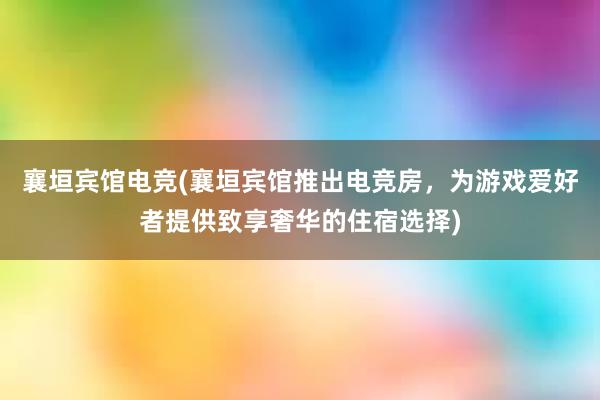 襄垣宾馆电竞(襄垣宾馆推出电竞房，为游戏爱好者提供致享奢华的住宿选择)