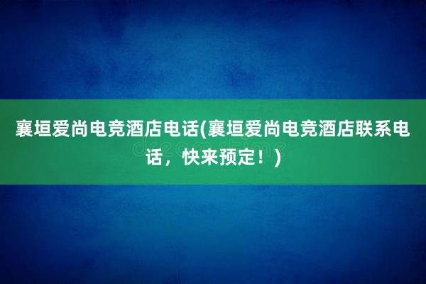 襄垣爱尚电竞酒店电话(襄垣爱尚电竞酒店联系电话，快来预定！)