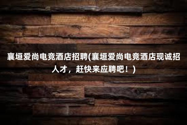 襄垣爱尚电竞酒店招聘(襄垣爱尚电竞酒店现诚招人才，赶快来应聘吧！)