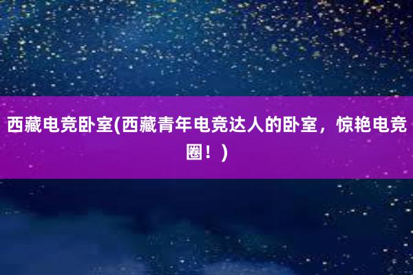 西藏电竞卧室(西藏青年电竞达人的卧室，惊艳电竞圈！)