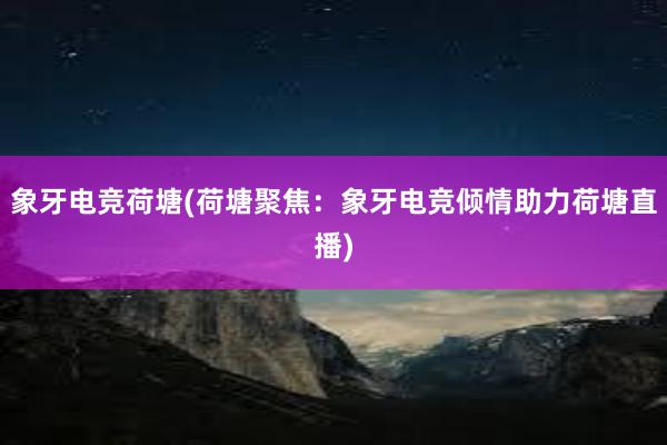 象牙电竞荷塘(荷塘聚焦：象牙电竞倾情助力荷塘直播)