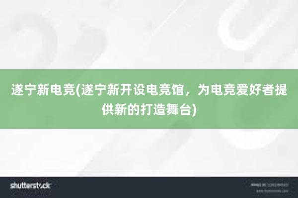 遂宁新电竞(遂宁新开设电竞馆，为电竞爱好者提供新的打造舞台)