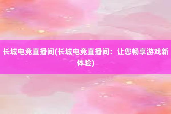 长城电竞直播间(长城电竞直播间：让您畅享游戏新体验)