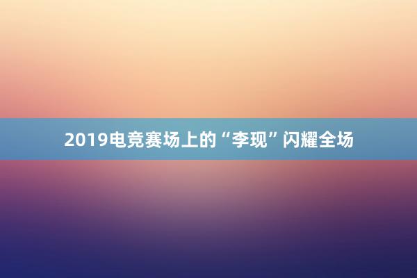 2019电竞赛场上的“李现”闪耀全场