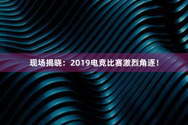 现场揭晓：2019电竞比赛激烈角逐！