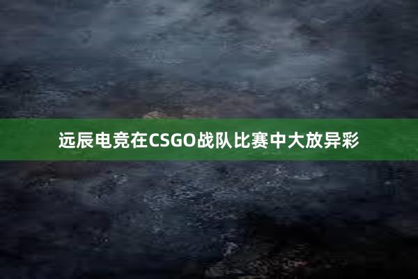 远辰电竞在CSGO战队比赛中大放异彩