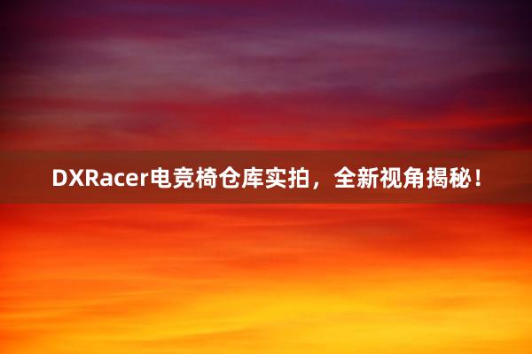 DXRacer电竞椅仓库实拍，全新视角揭秘！