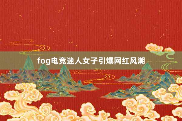 fog电竞迷人女子引爆网红风潮