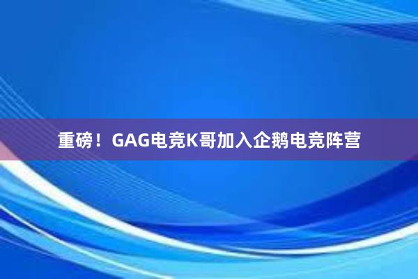 重磅！GAG电竞K哥加入企鹅电竞阵营