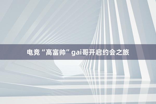 电竞“高富帅”gai哥开启约会之旅