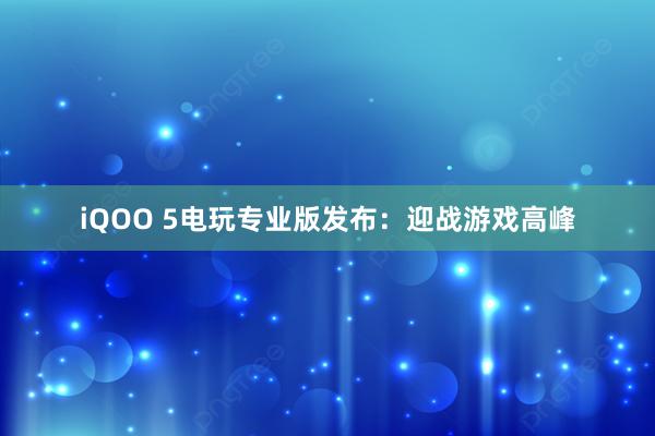 iQOO 5电玩专业版发布：迎战游戏高峰