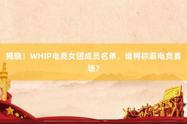 揭晓！WHIP电竞女团成员名单，谁将称霸电竞赛场？