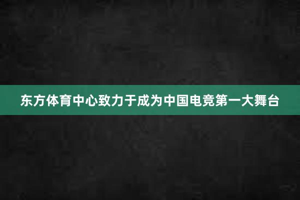 东方体育中心致力于成为中国电竞第一大舞台