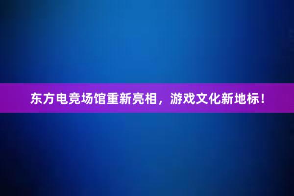 东方电竞场馆重新亮相，游戏文化新地标！