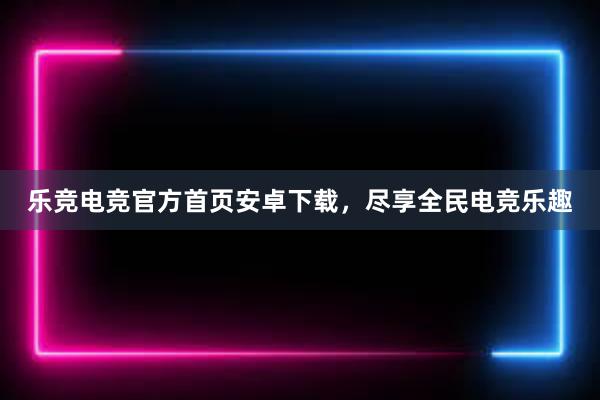 乐竞电竞官方首页安卓下载，尽享全民电竞乐趣