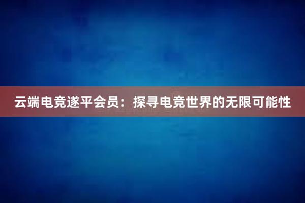 云端电竞遂平会员：探寻电竞世界的无限可能性